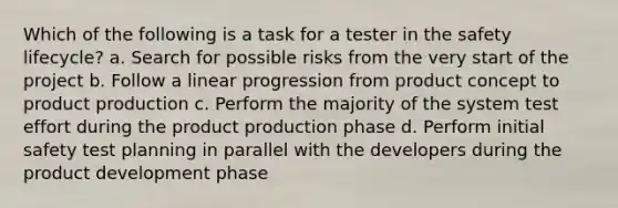 Which of the following is a task for a tester in the safety lifecycle? a. Search for possible risks from the very start of the project b. Follow a linear progression from product concept to product production c. Perform the majority of the system test effort during the product production phase d. Perform initial safety test planning in parallel with the developers during the product development phase