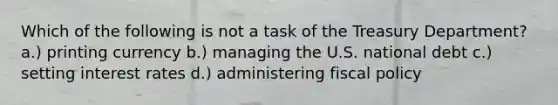 Which of the following is not a task of the Treasury Department? a.) printing currency b.) managing the U.S. national debt c.) setting interest rates d.) administering fiscal policy