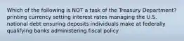 Which of the following is NOT a task of the Treasury Department? printing currency setting interest rates managing the U.S. national debt ensuring deposits individuals make at federally qualifying banks administering fiscal policy