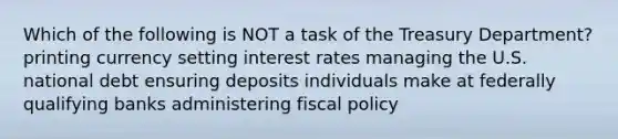 Which of the following is NOT a task of the Treasury Department? printing currency setting interest rates managing the U.S. national debt ensuring deposits individuals make at federally qualifying banks administering <a href='https://www.questionai.com/knowledge/kPTgdbKdvz-fiscal-policy' class='anchor-knowledge'>fiscal policy</a>