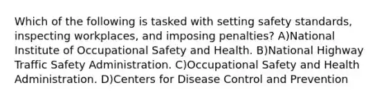 Which of the following is tasked with setting safety standards, inspecting workplaces, and imposing penalties? A)National Institute of Occupational Safety and Health. B)National Highway Traffic Safety Administration. C)Occupational Safety and Health Administration. D)Centers for Disease Control and Prevention