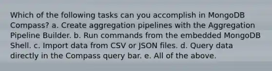 Which of the following tasks can you accomplish in MongoDB Compass? a. Create aggregation pipelines with the Aggregation Pipeline Builder. b. Run commands from the embedded MongoDB Shell. c. Import data from CSV or JSON files. d. Query data directly in the Compass query bar. e. All of the above.