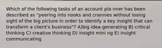 Which of the following tasks of an account pla nner has been described as "peering into nooks and crannies without losing sight of the big picture in order to identify a key insight that can transform a client's business"? A)big idea generating B) critical thinking C) creative thinking D) insight mini ng E) insight communicating