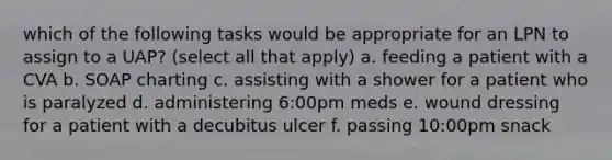 which of the following tasks would be appropriate for an LPN to assign to a UAP? (select all that apply) a. feeding a patient with a CVA b. SOAP charting c. assisting with a shower for a patient who is paralyzed d. administering 6:00pm meds e. wound dressing for a patient with a decubitus ulcer f. passing 10:00pm snack