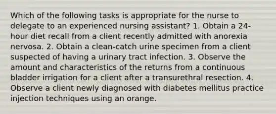 Which of the following tasks is appropriate for the nurse to delegate to an experienced nursing assistant? 1. Obtain a 24-hour diet recall from a client recently admitted with anorexia nervosa. 2. Obtain a clean-catch urine specimen from a client suspected of having a urinary tract infection. 3. Observe the amount and characteristics of the returns from a continuous bladder irrigation for a client after a transurethral resection. 4. Observe a client newly diagnosed with diabetes mellitus practice injection techniques using an orange.