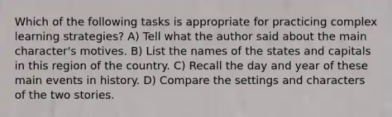 Which of the following tasks is appropriate for practicing complex learning strategies? A) Tell what the author said about the main character's motives. B) List the names of the states and capitals in this region of the country. C) Recall the day and year of these main events in history. D) Compare the settings and characters of the two stories.