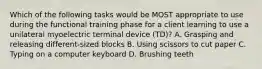 Which of the following tasks would be MOST appropriate to use during the functional training phase for a client learning to use a unilateral myoelectric terminal device (TD)? A. Grasping and releasing different-sized blocks B. Using scissors to cut paper C. Typing on a computer keyboard D. Brushing teeth