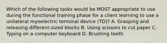 Which of the following tasks would be MOST appropriate to use during the functional training phase for a client learning to use a unilateral myoelectric terminal device (TD)? A. Grasping and releasing different-sized blocks B. Using scissors to cut paper C. Typing on a computer keyboard D. Brushing teeth