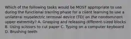 Which of the following tasks would be MOST appropriate to use during the functional training phase for a client learning to use a unilateral myoelectric terminal device (TD) on the nondominant upper extremity? A. Grasping and releasing different-sized blocks B. Using scissors to cut paper C. Typing on a computer keyboard D. Brushing teeth