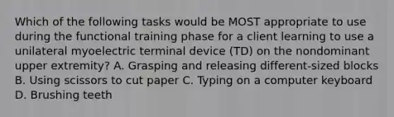 Which of the following tasks would be MOST appropriate to use during the functional training phase for a client learning to use a unilateral myoelectric terminal device (TD) on the nondominant upper extremity? A. Grasping and releasing different-sized blocks B. Using scissors to cut paper C. Typing on a computer keyboard D. Brushing teeth