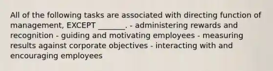 All of the following tasks are associated with directing function of management, EXCEPT _______. - administering rewards and recognition - guiding and motivating employees - measuring results against corporate objectives - interacting with and encouraging employees