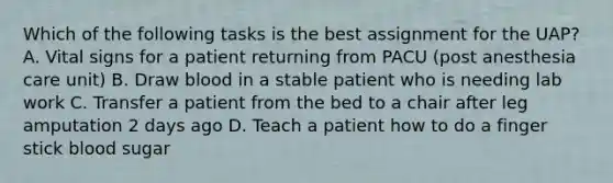 Which of the following tasks is the best assignment for the UAP? A. Vital signs for a patient returning from PACU (post anesthesia care unit) B. Draw blood in a stable patient who is needing lab work C. Transfer a patient from the bed to a chair after leg amputation 2 days ago D. Teach a patient how to do a finger stick blood sugar