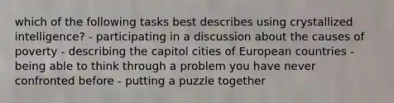 which of the following tasks best describes using crystallized intelligence? - participating in a discussion about the causes of poverty - describing the capitol cities of European countries - being able to think through a problem you have never confronted before - putting a puzzle together