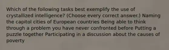 Which of the following tasks best exemplify the use of crystallized intelligence? (Choose every correct answer.) Naming the capitol cities of European countries Being able to think through a problem you have never confronted before Putting a puzzle together Participating in a discussion about the causes of poverty