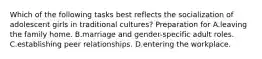 Which of the following tasks best reflects the socialization of adolescent girls in traditional cultures? Preparation for A.leaving the family home. B.marriage and gender-specific adult roles. C.establishing peer relationships. D.entering the workplace.