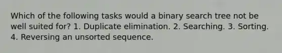 Which of the following tasks would a binary search tree not be well suited for? 1. Duplicate elimination. 2. Searching. 3. Sorting. 4. Reversing an unsorted sequence.