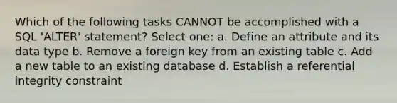 Which of the following tasks CANNOT be accomplished with a SQL 'ALTER' statement? Select one: a. Define an attribute and its data type b. Remove a foreign key from an existing table c. Add a new table to an existing database d. Establish a referential integrity constraint