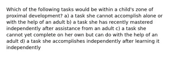 Which of the following tasks would be within a child's zone of proximal development? a) a task she cannot accomplish alone or with the help of an adult b) a task she has recently mastered independently after assistance from an adult c) a task she cannot yet complete on her own but can do with the help of an adult d) a task she accomplishes independently after learning it independently