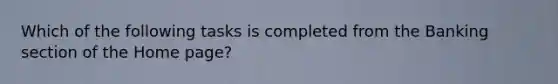 Which of the following tasks is completed from the Banking section of the Home page?