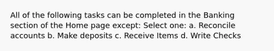 All of the following tasks can be completed in the Banking section of the Home page except: Select one: a. Reconcile accounts b. Make deposits c. Receive Items d. Write Checks