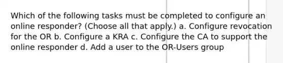 Which of the following tasks must be completed to configure an online responder? (Choose all that apply.) a. Configure revocation for the OR b. Configure a KRA c. Configure the CA to support the online responder d. Add a user to the OR-Users group