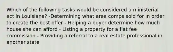 Which of the following tasks would be considered a ministerial act in Louisiana? -Determining what area comps sold for in order to create the best offer - Helping a buyer determine how much house she can afford - Listing a property for a flat fee commission - Providing a referral to a real estate professional in another state