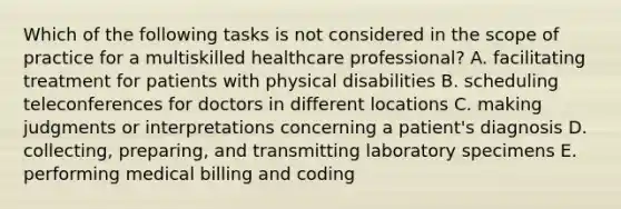 Which of the following tasks is not considered in the scope of practice for a multiskilled healthcare professional? A. facilitating treatment for patients with physical disabilities B. scheduling teleconferences for doctors in different locations C. making judgments or interpretations concerning a patient's diagnosis D. collecting, preparing, and transmitting laboratory specimens E. performing medical billing and coding