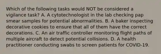 Which of the following tasks would NOT be considered a vigilance task? A. A cytotechnologist in the lab checking pap smear samples for potential abnormalities. B. A baker inspecting decorative cookies to ensure that all of them have the correct decorations. C. An air traffic controller monitoring flight paths of multiple aircraft to detect potential collisions. D. A health practitioner conducting swabs to screen patients for COVID-19.