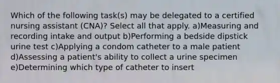 Which of the following task(s) may be delegated to a certified nursing assistant (CNA)? Select all that apply. a)Measuring and recording intake and output b)Performing a bedside dipstick urine test c)Applying a condom catheter to a male patient d)Assessing a patient's ability to collect a urine specimen e)Determining which type of catheter to insert