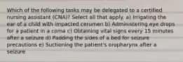 Which of the following tasks may be delegated to a certified nursing assistant (CNA)? Select all that apply. a) Irrigating the ear of a child with impacted cerumen b) Administering eye drops for a patient in a coma c) Obtaining vital signs every 15 minutes after a seizure d) Padding the sides of a bed for seizure precautions e) Suctioning the patient's oropharynx after a seizure