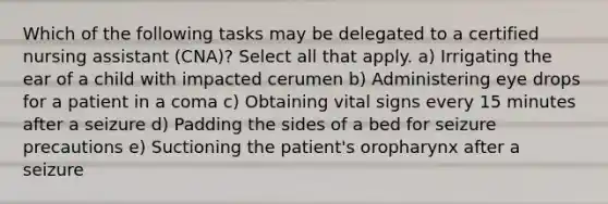 Which of the following tasks may be delegated to a certified nursing assistant (CNA)? Select all that apply. a) Irrigating the ear of a child with impacted cerumen b) Administering eye drops for a patient in a coma c) Obtaining vital signs every 15 minutes after a seizure d) Padding the sides of a bed for seizure precautions e) Suctioning the patient's oropharynx after a seizure