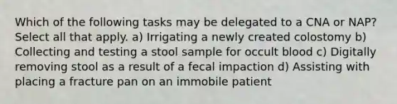 Which of the following tasks may be delegated to a CNA or NAP? Select all that apply. a) Irrigating a newly created colostomy b) Collecting and testing a stool sample for occult blood c) Digitally removing stool as a result of a fecal impaction d) Assisting with placing a fracture pan on an immobile patient