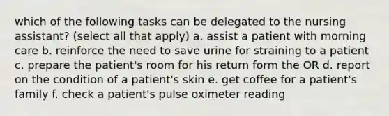 which of the following tasks can be delegated to the nursing assistant? (select all that apply) a. assist a patient with morning care b. reinforce the need to save urine for straining to a patient c. prepare the patient's room for his return form the OR d. report on the condition of a patient's skin e. get coffee for a patient's family f. check a patient's pulse oximeter reading