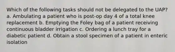 Which of the following tasks should not be delegated to the UAP? a. Ambulating a patient who is post-op day 4 of a total knee replacement b. Emptying the Foley bag of a patient receiving continuous bladder irrigation c. Ordering a lunch tray for a diabetic patient d. Obtain a stool specimen of a patient in enteric isolation