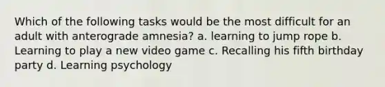 Which of the following tasks would be the most difficult for an adult with anterograde amnesia? a. learning to jump rope b. Learning to play a new video game c. Recalling his fifth birthday party d. Learning psychology