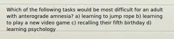 Which of the following tasks would be most difficult for an adult with anterograde amnesia? a) learning to jump rope b) learning to play a new video game c) recalling their fifth birthday d) learning psychology