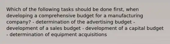 Which of the following tasks should be done first, when developing a comprehensive budget for a manufacturing company? - determination of the advertising budget - development of a sales budget - development of a capital budget - determination of equipment acquisitions