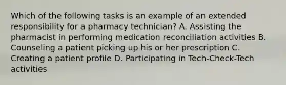 Which of the following tasks is an example of an extended responsibility for a pharmacy technician? A. Assisting the pharmacist in performing medication reconciliation activities B. Counseling a patient picking up his or her prescription C. Creating a patient profile D. Participating in Tech-Check-Tech activities