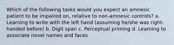 Which of the following tasks would you expect an amnesic patient to be impaired on, relative to non-amnesic controls? a. Learning to write with the left hand (assuming he/she was right-handed before) b. Digit span c. Perceptual priming d. Learning to associate novel names and faces