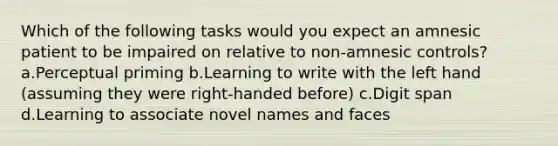 Which of the following tasks would you expect an amnesic patient to be impaired on relative to non-amnesic controls? a.Perceptual priming b.Learning to write with the left hand (assuming they were right-handed before) c.Digit span d.Learning to associate novel names and faces