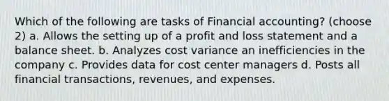 Which of the following are tasks of Financial accounting? (choose 2) a. Allows the setting up of a profit and loss statement and a balance sheet. b. Analyzes cost variance an inefficiencies in the company c. Provides data for cost center managers d. Posts all financial transactions, revenues, and expenses.