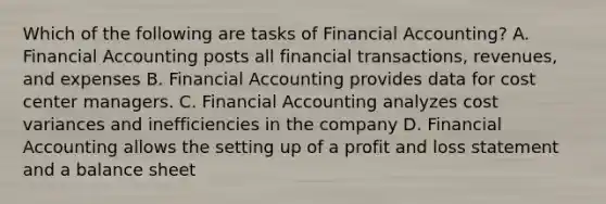 Which of the following are tasks of Financial Accounting? A. Financial Accounting posts all financial transactions, revenues, and expenses B. Financial Accounting provides data for cost center managers. C. Financial Accounting analyzes cost variances and inefficiencies in the company D. Financial Accounting allows the setting up of a profit and loss statement and a balance sheet