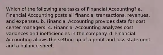 Which of the following are tasks of Financial Accounting? a. Financial Accounting posts all financial transactions, revenues, and expenses. b. Financial Accounting provides data for cost center managers. c. Financial Accounting analyzes cost variances and inefficiencies in the company. d. Financial Accounting allows the setting up of a profit and loss statement and a balance sheet.