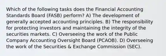 Which of the following tasks does the Financial Accounting Standards Board (FASB) perform? A) The development of generally accepted accounting principles. B) The responsibility for protecting investors and maintaining the integrity of the securities markets. C) Overseeing the work of the Public Company Accounting Oversight Board (PCAOB). D) Overseeing the work of the Securities & Exchange Commission (SEC).