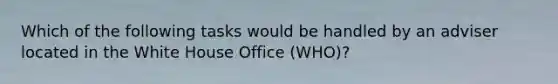 Which of the following tasks would be handled by an adviser located in the White House Office (WHO)?