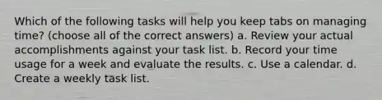 Which of the following tasks will help you keep tabs on managing time? (choose all of the correct answers) a. Review your actual accomplishments against your task list. b. Record your time usage for a week and evaluate the results. c. Use a calendar. d. Create a weekly task list.