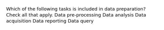 Which of the following tasks is included in data preparation? Check all that apply. Data pre-processing Data analysis Data acquisition Data reporting Data query