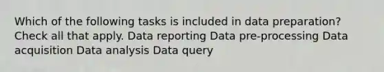 Which of the following tasks is included in data preparation? Check all that apply. Data reporting Data pre-processing Data acquisition Data analysis Data query