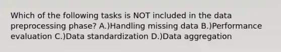 Which of the following tasks is NOT included in the data preprocessing phase? A.)Handling missing data B.)Performance evaluation C.)Data standardization D.)Data aggregation