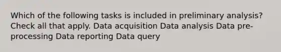 Which of the following tasks is included in preliminary analysis? Check all that apply. Data acquisition Data analysis Data pre-processing Data reporting Data query